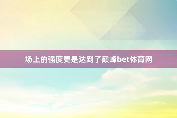 场上的强度更是达到了巅峰bet体育网