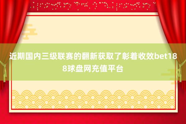 近期国内三级联赛的翻新获取了彰着收效bet188球盘网充值平台