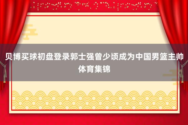 贝博买球初盘登录郭士强曾少顷成为中国男篮主帅体育集锦