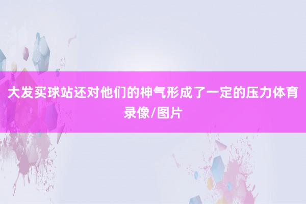 大发买球站还对他们的神气形成了一定的压力体育录像/图片