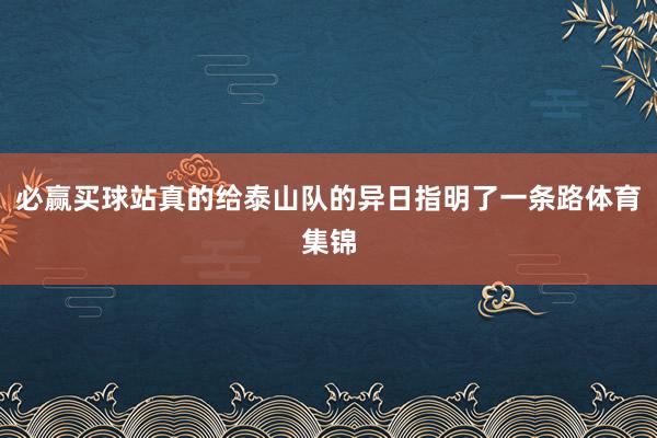 必赢买球站真的给泰山队的异日指明了一条路体育集锦