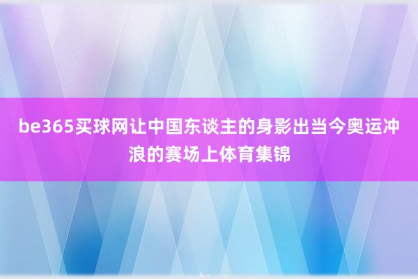 be365买球网让中国东谈主的身影出当今奥运冲浪的赛场上体育集锦