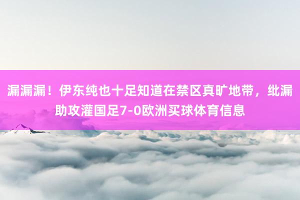 漏漏漏！伊东纯也十足知道在禁区真旷地带，纰漏助攻灌国足7-0欧洲买球体育信息