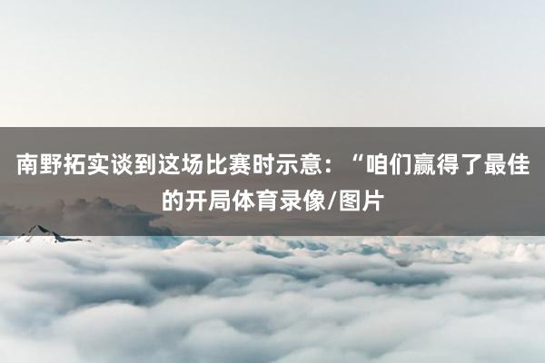 南野拓实谈到这场比赛时示意：“咱们赢得了最佳的开局体育录像/图片