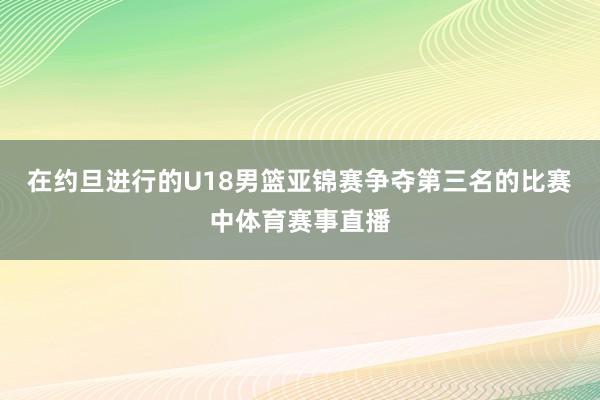 在约旦进行的U18男篮亚锦赛争夺第三名的比赛中体育赛事直播