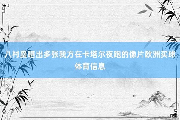 八村塁晒出多张我方在卡塔尔夜跑的像片欧洲买球体育信息