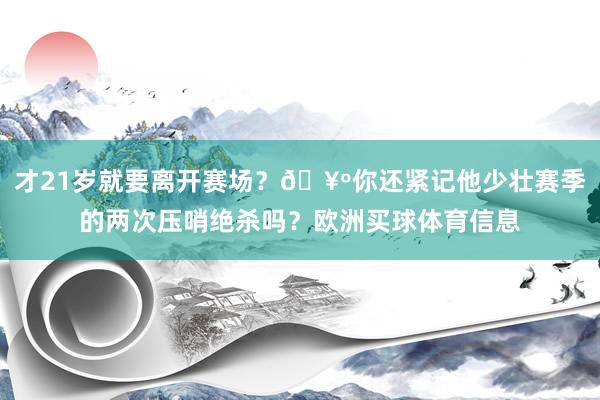 才21岁就要离开赛场？🥺你还紧记他少壮赛季的两次压哨绝杀吗？欧洲买球体育信息