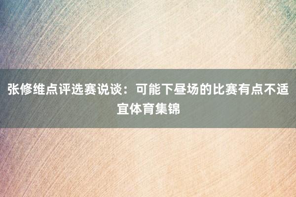 张修维点评选赛说谈：可能下昼场的比赛有点不适宜体育集锦