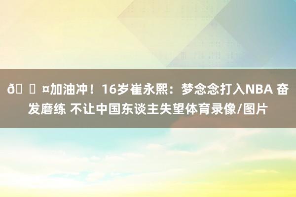 😤加油冲！16岁崔永熙：梦念念打入NBA 奋发磨练 不让中国东谈主失望体育录像/图片