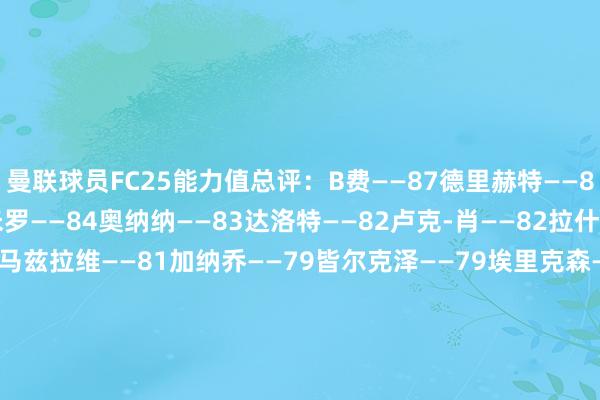 曼联球员FC25能力值总评：B费——87德里赫特——84利桑德罗——84卡塞米罗——84奥纳纳——83达洛特——82卢克-肖——82拉什福德——81乌加特——81马兹拉维——81加纳乔——79皆尔克泽——79埃里克森——78约罗——78霍伊伦——78芒特——78林德洛夫——78安东尼——77梅努——77巴因迪尔——76马拉西亚——76阿玛德——75埃文斯——74希顿——70惠特利——64戈尔——6