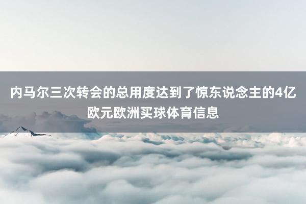 内马尔三次转会的总用度达到了惊东说念主的4亿欧元欧洲买球体育信息