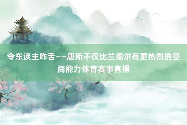 令东谈主咋舌——唐斯不仅比兰德尔有更热烈的空间能力体育赛事直播