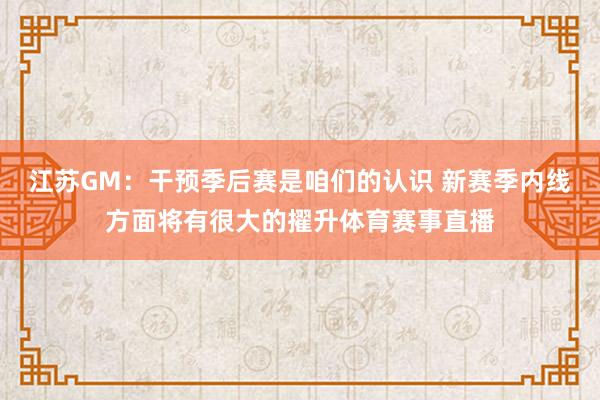 江苏GM：干预季后赛是咱们的认识 新赛季内线方面将有很大的擢升体育赛事直播