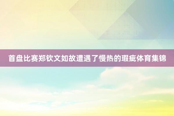 首盘比赛郑钦文如故遭遇了慢热的瑕疵体育集锦