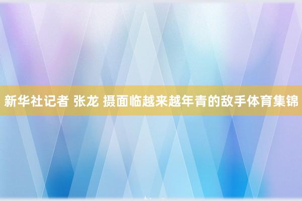 新华社记者 张龙 摄　　面临越来越年青的敌手体育集锦