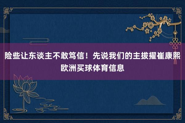 险些让东谈主不敢笃信！先说我们的主拔擢崔康熙欧洲买球体育信息