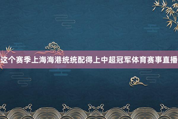 这个赛季上海海港统统配得上中超冠军体育赛事直播