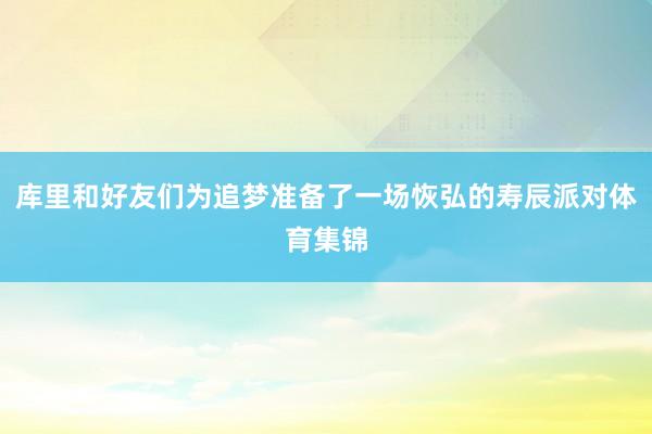 库里和好友们为追梦准备了一场恢弘的寿辰派对体育集锦